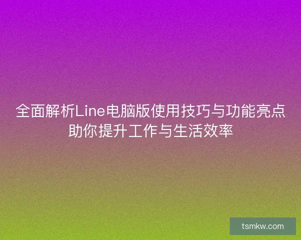 全面解析Line电脑版使用技巧与功能亮点助你提升工作与生活效率
