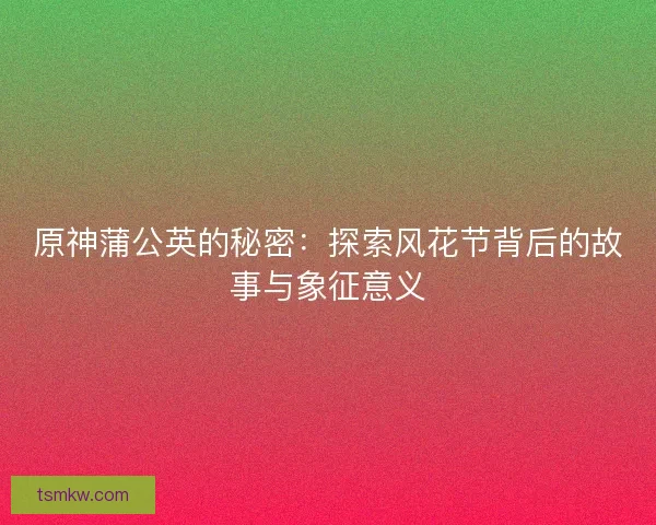原神蒲公英的秘密：探索风花节背后的故事与象征意义