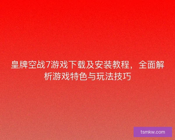 皇牌空战7游戏下载及安装教程，全面解析游戏特色与玩法技巧