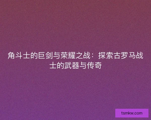 角斗士的巨剑与荣耀之战：探索古罗马战士的武器与传奇