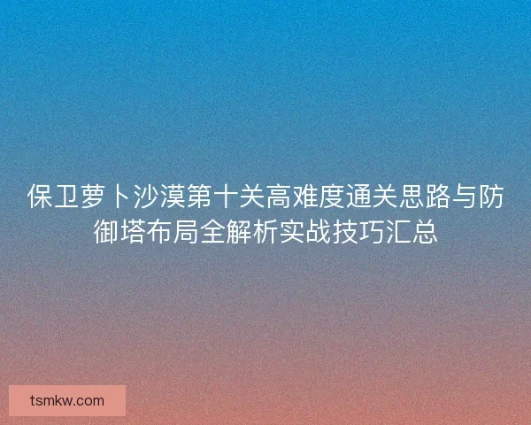 保卫萝卜沙漠第十关高难度通关思路与防御塔布局全解析实战技巧汇总