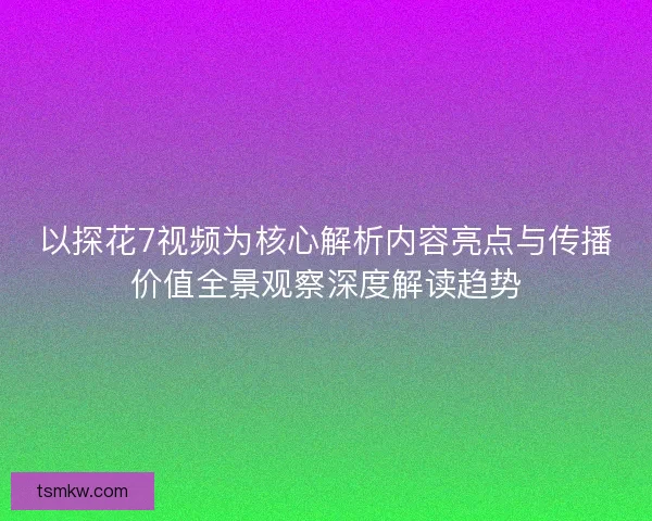 以探花7视频为核心解析内容亮点与传播价值全景观察深度解读趋势