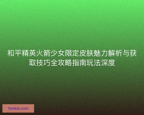 和平精英火箭少女限定皮肤魅力解析与获取技巧全攻略指南玩法深度