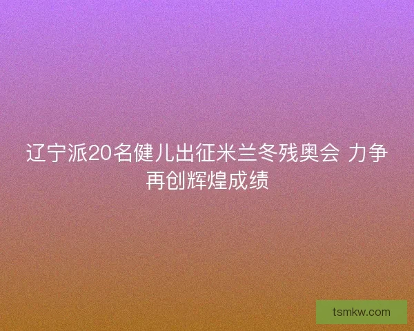 辽宁派20名健儿出征米兰冬残奥会 力争再创辉煌成绩