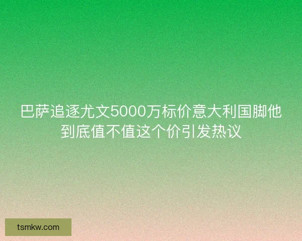 巴萨追逐尤文5000万标价意大利国脚他到底值不值这个价引发热议