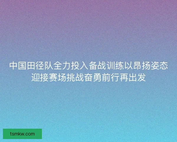中国田径队全力投入备战训练以昂扬姿态迎接赛场挑战奋勇前行再出发
