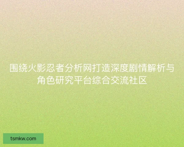围绕火影忍者分析网打造深度剧情解析与角色研究平台综合交流社区