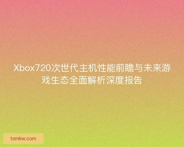 Xbox720次世代主机性能前瞻与未来游戏生态全面解析深度报告