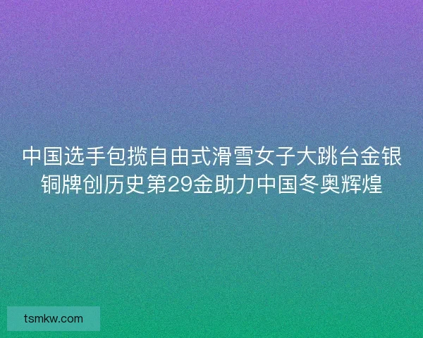 中国选手包揽自由式滑雪女子大跳台金银铜牌创历史第29金助力中国冬奥辉煌